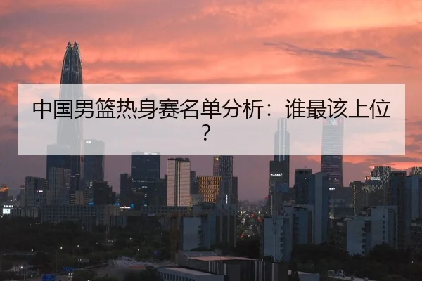 中国男篮热身赛名单分析：谁最该上位？