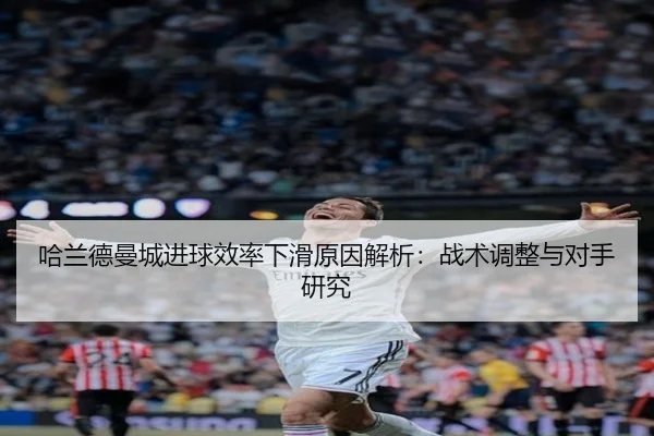 哈兰德曼城进球效率下滑原因解析：战术调整与对手研究