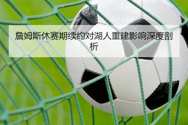 詹姆斯休赛期续约对湖人重建影响深度剖析